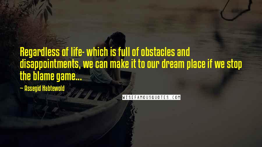 Assegid Habtewold Quotes: Regardless of life- which is full of obstacles and disappointments, we can make it to our dream place if we stop the blame game...