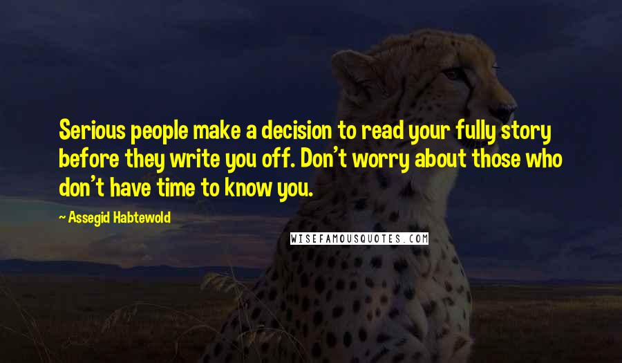 Assegid Habtewold Quotes: Serious people make a decision to read your fully story before they write you off. Don't worry about those who don't have time to know you.