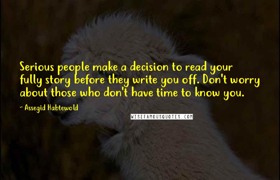 Assegid Habtewold Quotes: Serious people make a decision to read your fully story before they write you off. Don't worry about those who don't have time to know you.