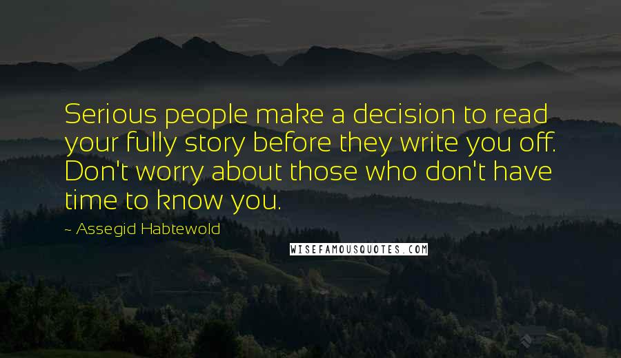 Assegid Habtewold Quotes: Serious people make a decision to read your fully story before they write you off. Don't worry about those who don't have time to know you.