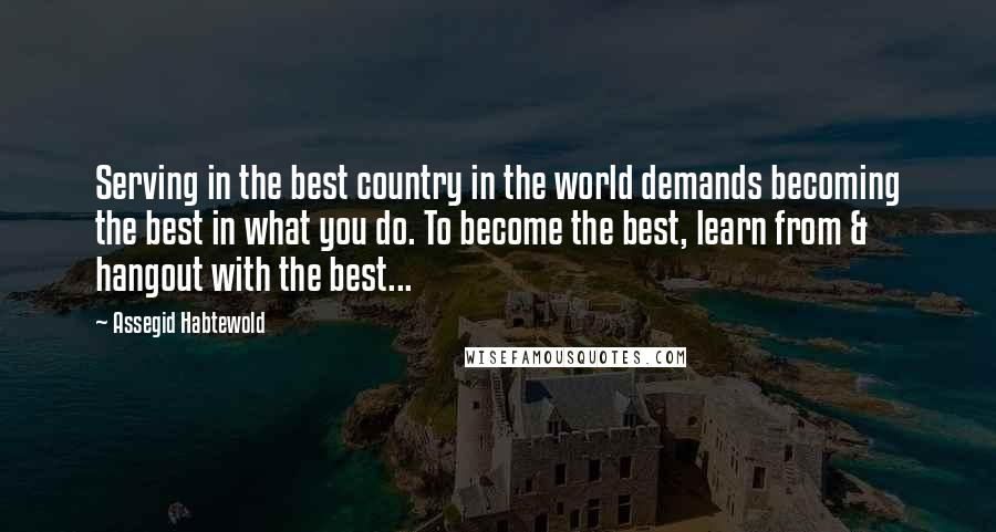 Assegid Habtewold Quotes: Serving in the best country in the world demands becoming the best in what you do. To become the best, learn from & hangout with the best...