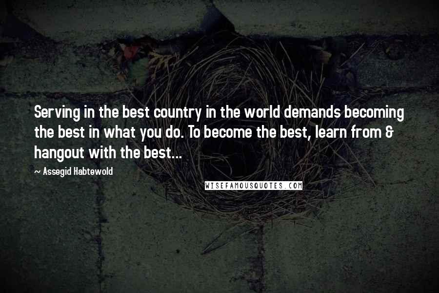 Assegid Habtewold Quotes: Serving in the best country in the world demands becoming the best in what you do. To become the best, learn from & hangout with the best...