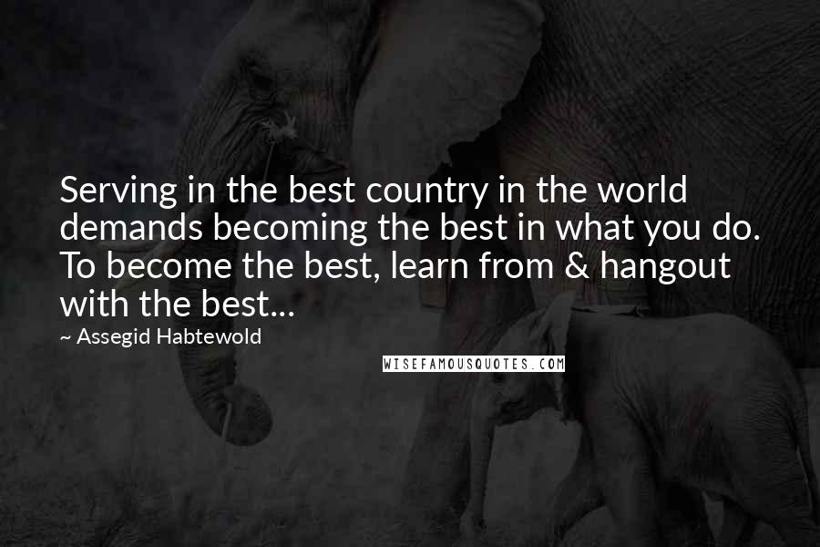 Assegid Habtewold Quotes: Serving in the best country in the world demands becoming the best in what you do. To become the best, learn from & hangout with the best...