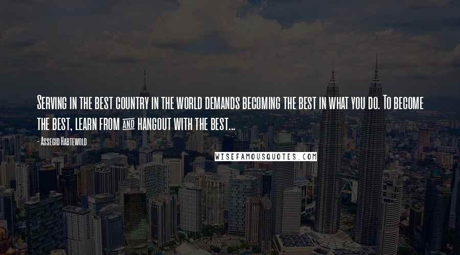 Assegid Habtewold Quotes: Serving in the best country in the world demands becoming the best in what you do. To become the best, learn from & hangout with the best...