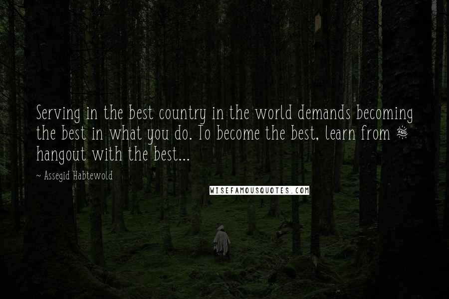 Assegid Habtewold Quotes: Serving in the best country in the world demands becoming the best in what you do. To become the best, learn from & hangout with the best...