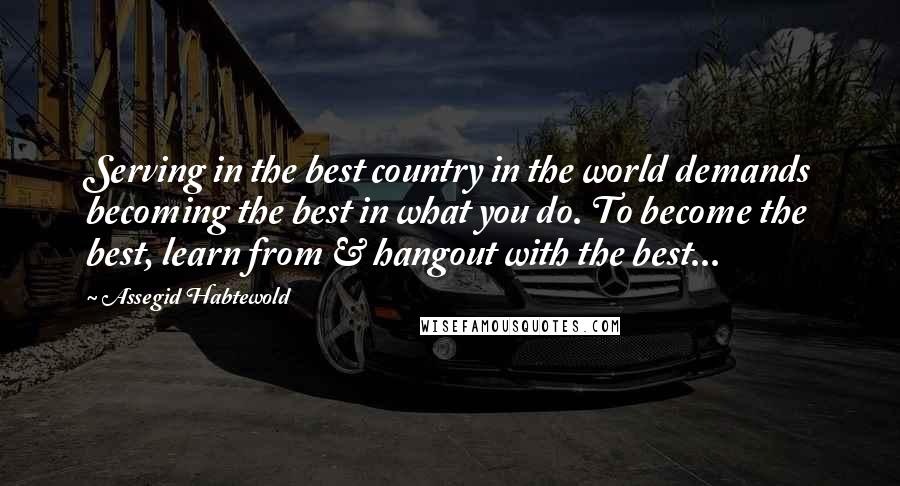 Assegid Habtewold Quotes: Serving in the best country in the world demands becoming the best in what you do. To become the best, learn from & hangout with the best...