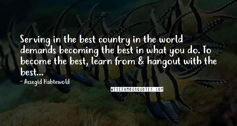 Assegid Habtewold Quotes: Serving in the best country in the world demands becoming the best in what you do. To become the best, learn from & hangout with the best...