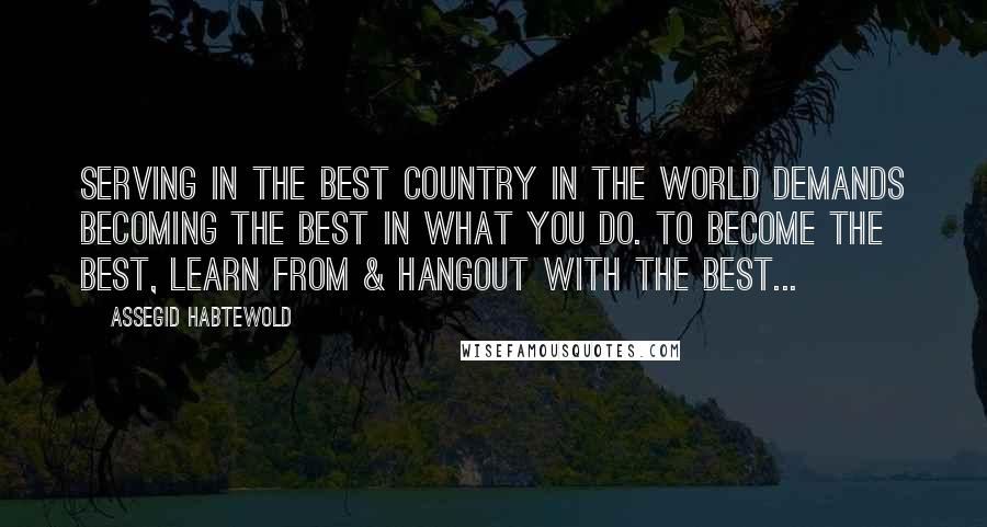 Assegid Habtewold Quotes: Serving in the best country in the world demands becoming the best in what you do. To become the best, learn from & hangout with the best...