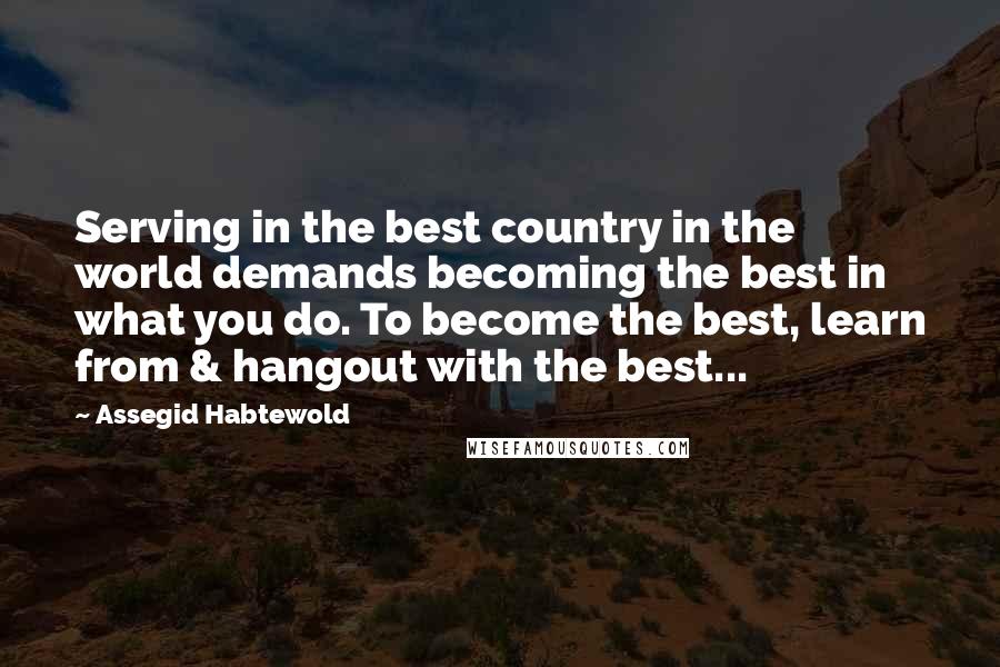 Assegid Habtewold Quotes: Serving in the best country in the world demands becoming the best in what you do. To become the best, learn from & hangout with the best...