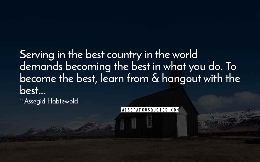 Assegid Habtewold Quotes: Serving in the best country in the world demands becoming the best in what you do. To become the best, learn from & hangout with the best...