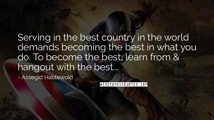 Assegid Habtewold Quotes: Serving in the best country in the world demands becoming the best in what you do. To become the best, learn from & hangout with the best...