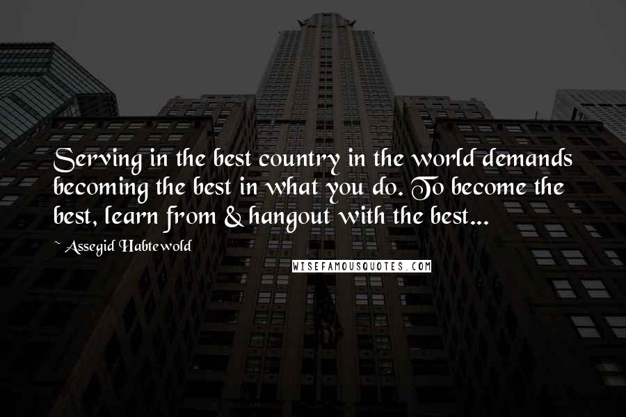 Assegid Habtewold Quotes: Serving in the best country in the world demands becoming the best in what you do. To become the best, learn from & hangout with the best...