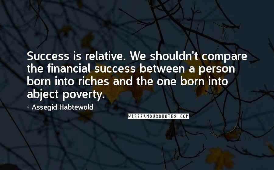 Assegid Habtewold Quotes: Success is relative. We shouldn't compare the financial success between a person born into riches and the one born into abject poverty.