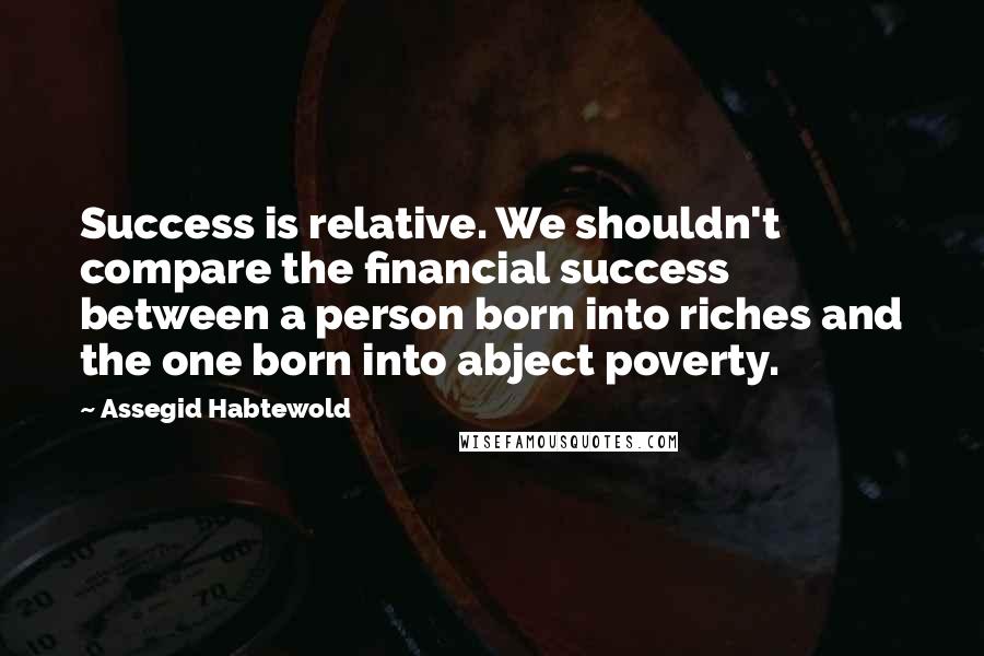 Assegid Habtewold Quotes: Success is relative. We shouldn't compare the financial success between a person born into riches and the one born into abject poverty.