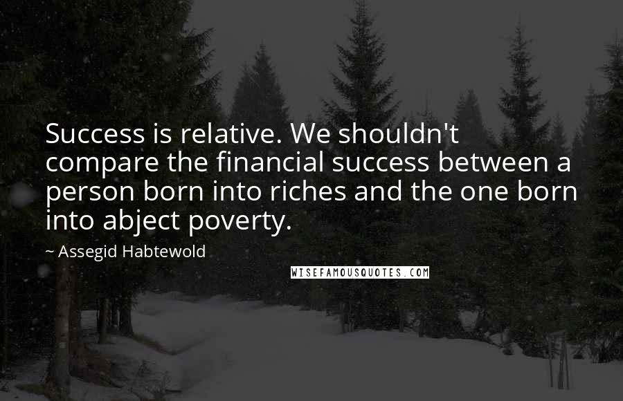 Assegid Habtewold Quotes: Success is relative. We shouldn't compare the financial success between a person born into riches and the one born into abject poverty.