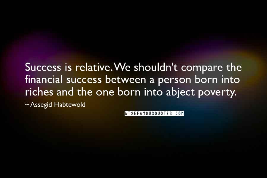 Assegid Habtewold Quotes: Success is relative. We shouldn't compare the financial success between a person born into riches and the one born into abject poverty.