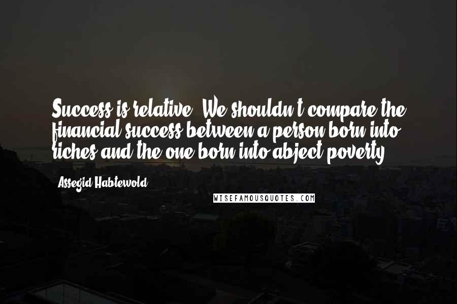 Assegid Habtewold Quotes: Success is relative. We shouldn't compare the financial success between a person born into riches and the one born into abject poverty.