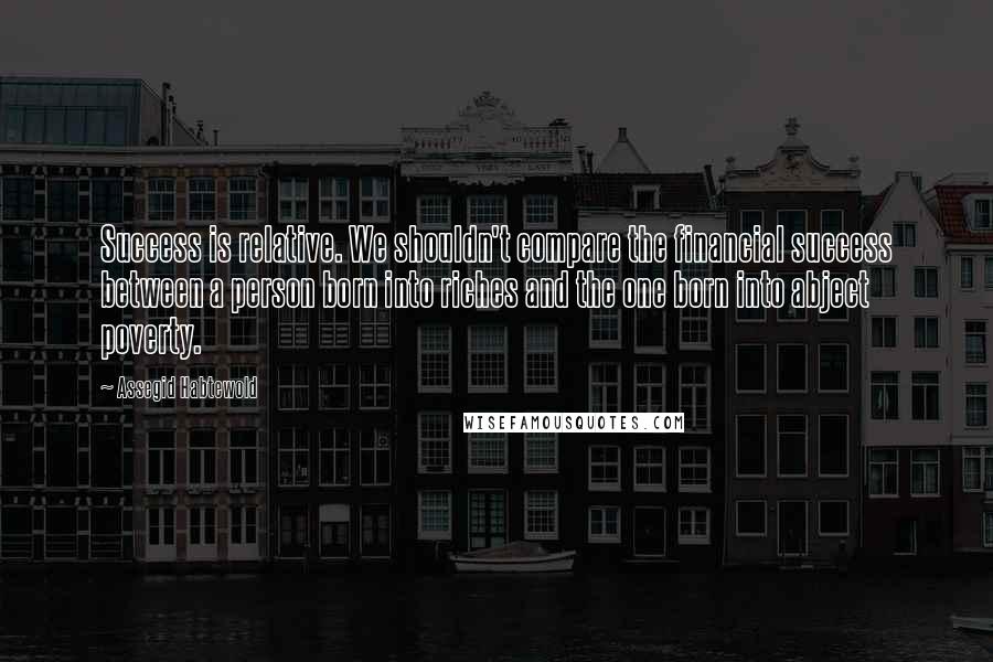 Assegid Habtewold Quotes: Success is relative. We shouldn't compare the financial success between a person born into riches and the one born into abject poverty.