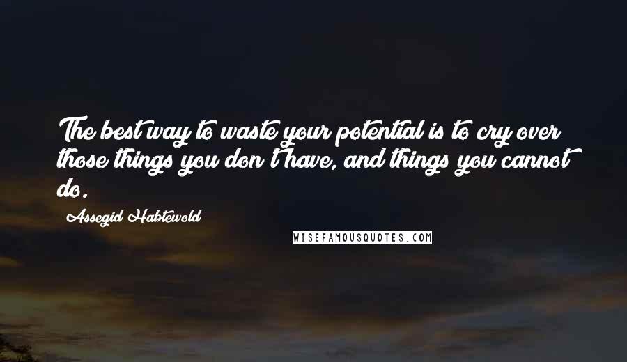 Assegid Habtewold Quotes: The best way to waste your potential is to cry over those things you don't have, and things you cannot do.