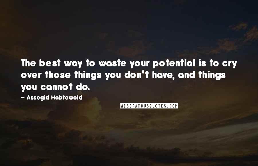 Assegid Habtewold Quotes: The best way to waste your potential is to cry over those things you don't have, and things you cannot do.