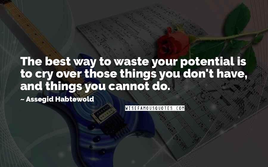 Assegid Habtewold Quotes: The best way to waste your potential is to cry over those things you don't have, and things you cannot do.