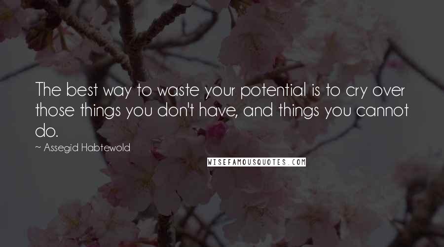 Assegid Habtewold Quotes: The best way to waste your potential is to cry over those things you don't have, and things you cannot do.