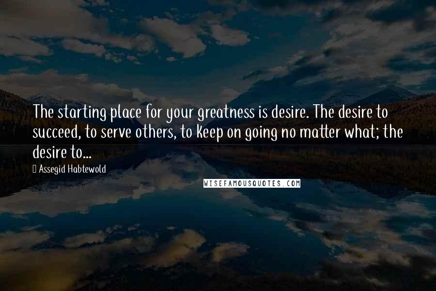 Assegid Habtewold Quotes: The starting place for your greatness is desire. The desire to succeed, to serve others, to keep on going no matter what; the desire to...