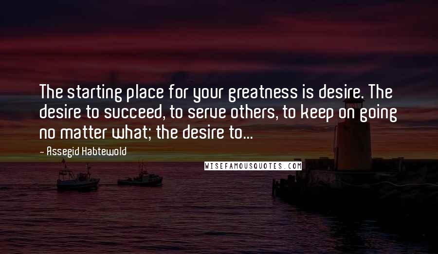 Assegid Habtewold Quotes: The starting place for your greatness is desire. The desire to succeed, to serve others, to keep on going no matter what; the desire to...