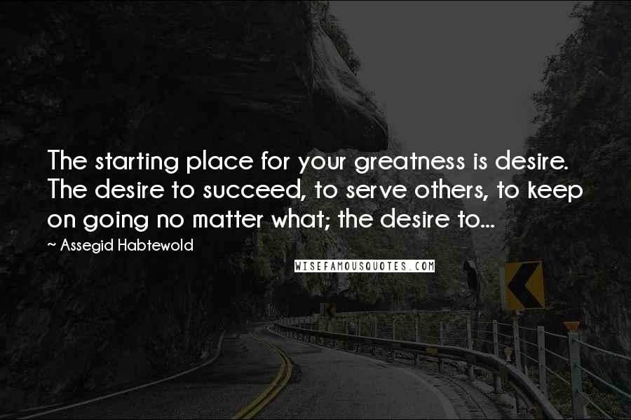 Assegid Habtewold Quotes: The starting place for your greatness is desire. The desire to succeed, to serve others, to keep on going no matter what; the desire to...