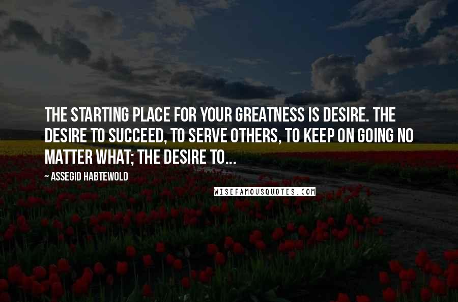 Assegid Habtewold Quotes: The starting place for your greatness is desire. The desire to succeed, to serve others, to keep on going no matter what; the desire to...