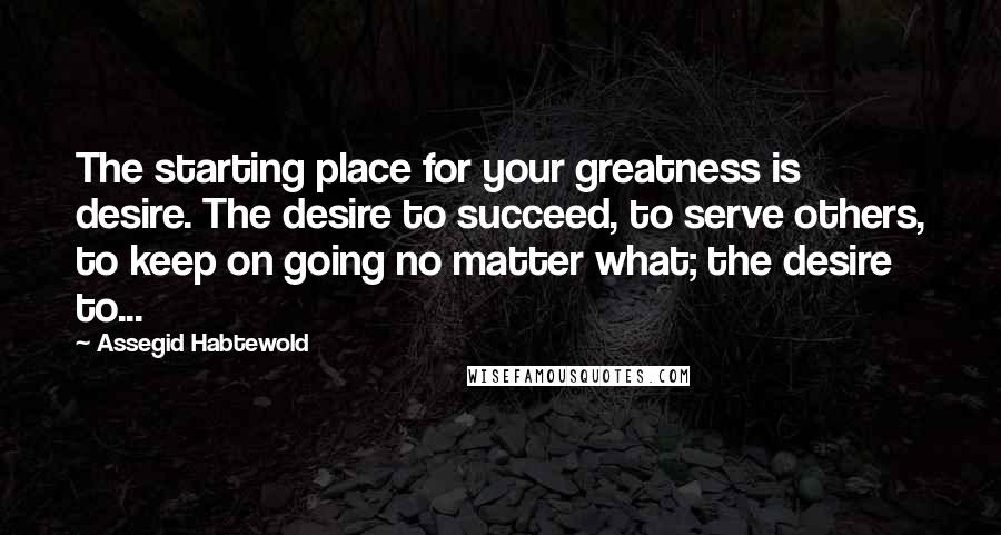 Assegid Habtewold Quotes: The starting place for your greatness is desire. The desire to succeed, to serve others, to keep on going no matter what; the desire to...