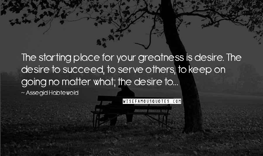 Assegid Habtewold Quotes: The starting place for your greatness is desire. The desire to succeed, to serve others, to keep on going no matter what; the desire to...