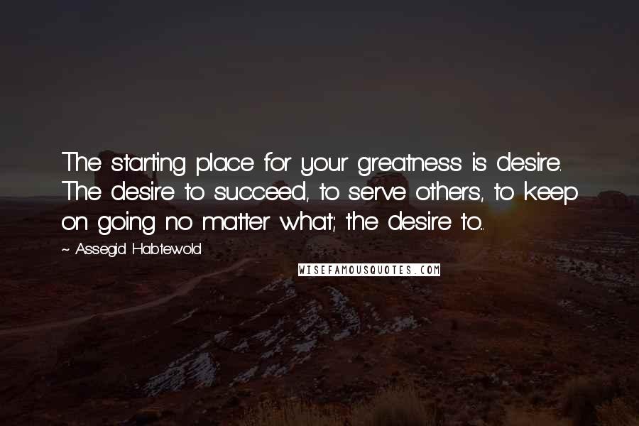 Assegid Habtewold Quotes: The starting place for your greatness is desire. The desire to succeed, to serve others, to keep on going no matter what; the desire to...