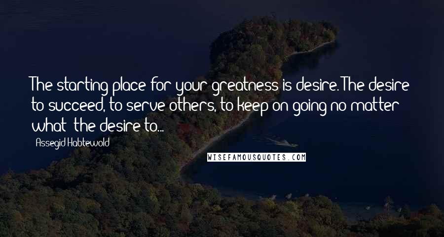 Assegid Habtewold Quotes: The starting place for your greatness is desire. The desire to succeed, to serve others, to keep on going no matter what; the desire to...