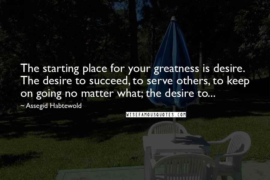 Assegid Habtewold Quotes: The starting place for your greatness is desire. The desire to succeed, to serve others, to keep on going no matter what; the desire to...