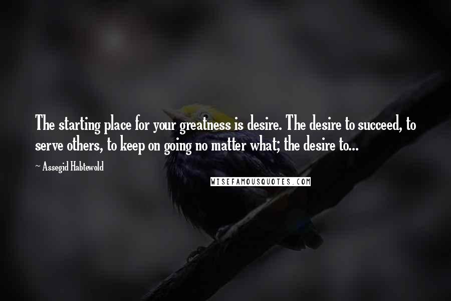 Assegid Habtewold Quotes: The starting place for your greatness is desire. The desire to succeed, to serve others, to keep on going no matter what; the desire to...