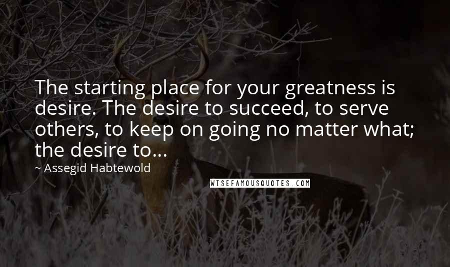 Assegid Habtewold Quotes: The starting place for your greatness is desire. The desire to succeed, to serve others, to keep on going no matter what; the desire to...