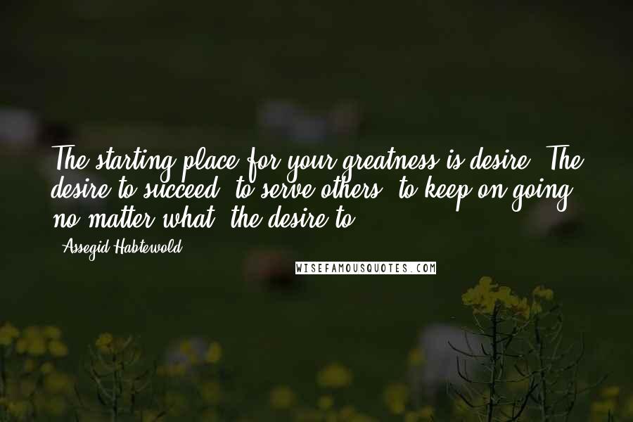 Assegid Habtewold Quotes: The starting place for your greatness is desire. The desire to succeed, to serve others, to keep on going no matter what; the desire to...