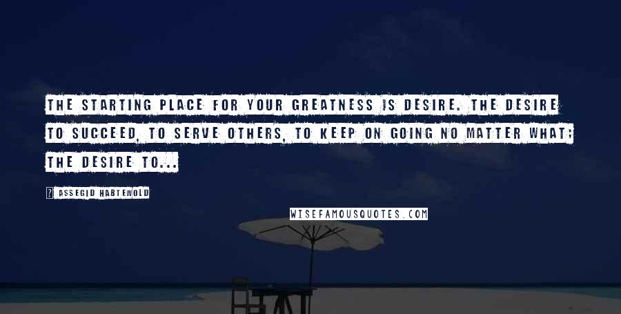 Assegid Habtewold Quotes: The starting place for your greatness is desire. The desire to succeed, to serve others, to keep on going no matter what; the desire to...