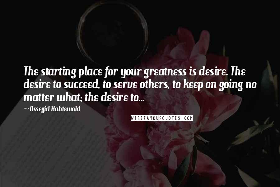 Assegid Habtewold Quotes: The starting place for your greatness is desire. The desire to succeed, to serve others, to keep on going no matter what; the desire to...