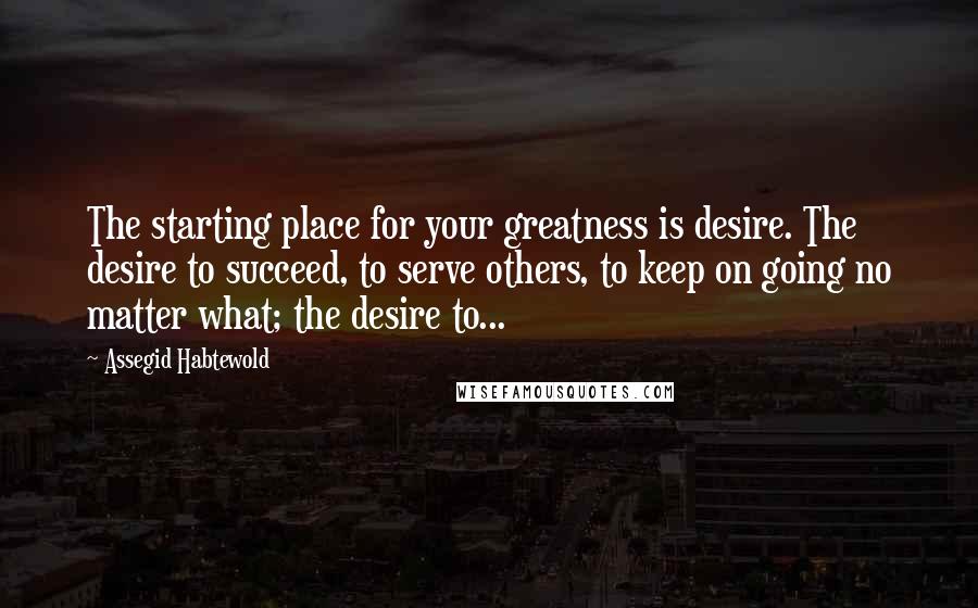 Assegid Habtewold Quotes: The starting place for your greatness is desire. The desire to succeed, to serve others, to keep on going no matter what; the desire to...