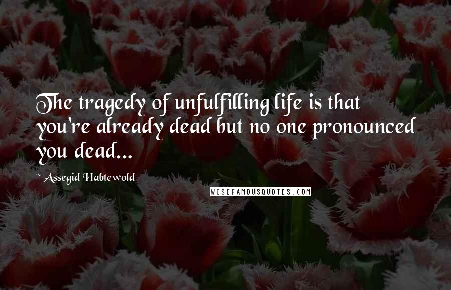 Assegid Habtewold Quotes: The tragedy of unfulfilling life is that you're already dead but no one pronounced you dead...