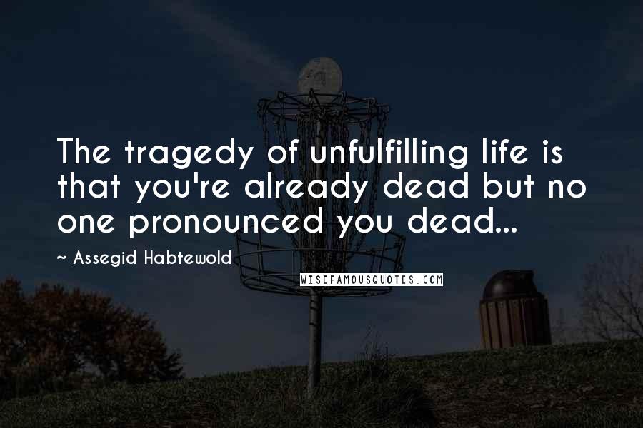 Assegid Habtewold Quotes: The tragedy of unfulfilling life is that you're already dead but no one pronounced you dead...