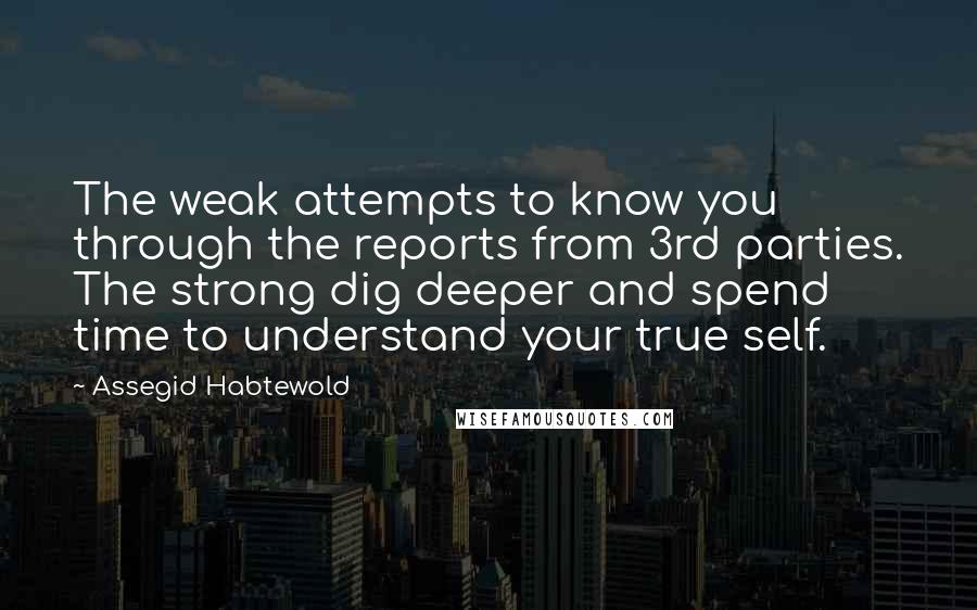 Assegid Habtewold Quotes: The weak attempts to know you through the reports from 3rd parties. The strong dig deeper and spend time to understand your true self.