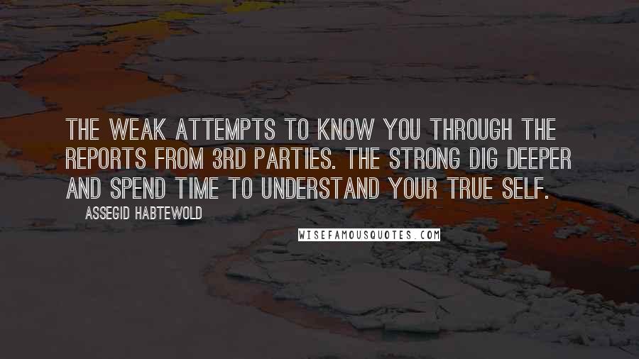 Assegid Habtewold Quotes: The weak attempts to know you through the reports from 3rd parties. The strong dig deeper and spend time to understand your true self.