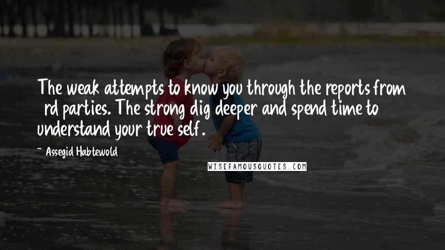 Assegid Habtewold Quotes: The weak attempts to know you through the reports from 3rd parties. The strong dig deeper and spend time to understand your true self.
