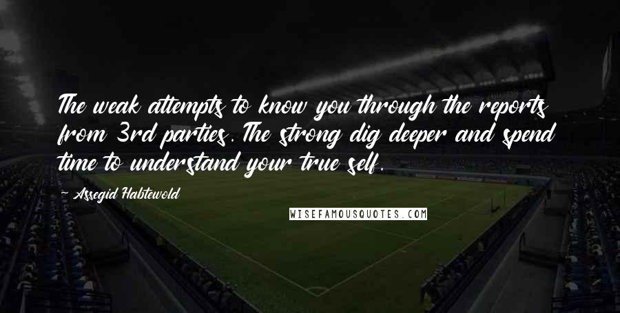 Assegid Habtewold Quotes: The weak attempts to know you through the reports from 3rd parties. The strong dig deeper and spend time to understand your true self.