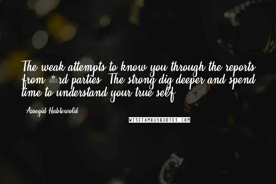 Assegid Habtewold Quotes: The weak attempts to know you through the reports from 3rd parties. The strong dig deeper and spend time to understand your true self.