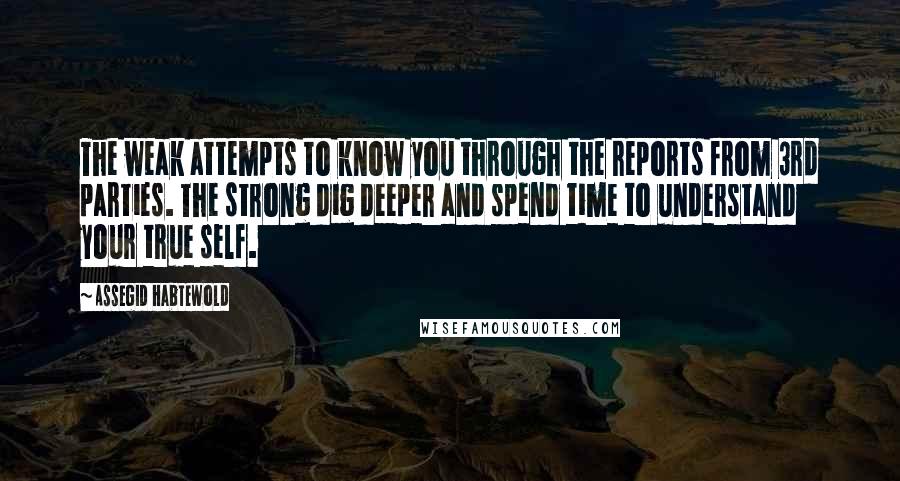 Assegid Habtewold Quotes: The weak attempts to know you through the reports from 3rd parties. The strong dig deeper and spend time to understand your true self.