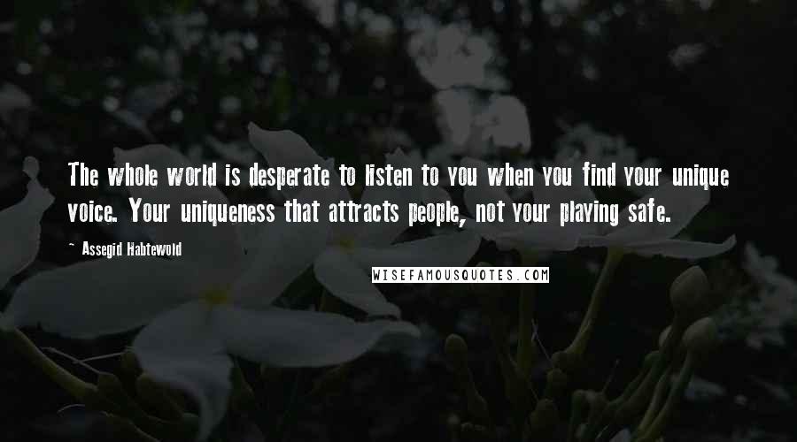 Assegid Habtewold Quotes: The whole world is desperate to listen to you when you find your unique voice. Your uniqueness that attracts people, not your playing safe.